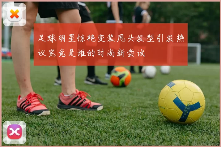 足球明星惊艳变装甩头发型引发热议究竟是谁的时尚新尝试
