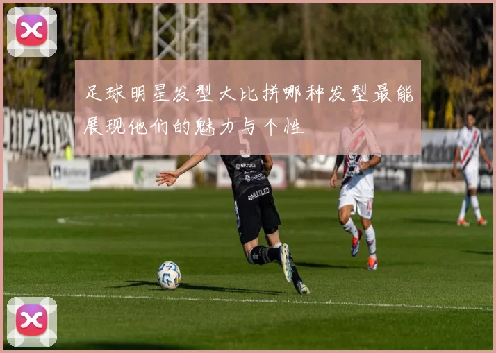 足球明星发型大比拼哪种发型最能展现他们的魅力与个性
