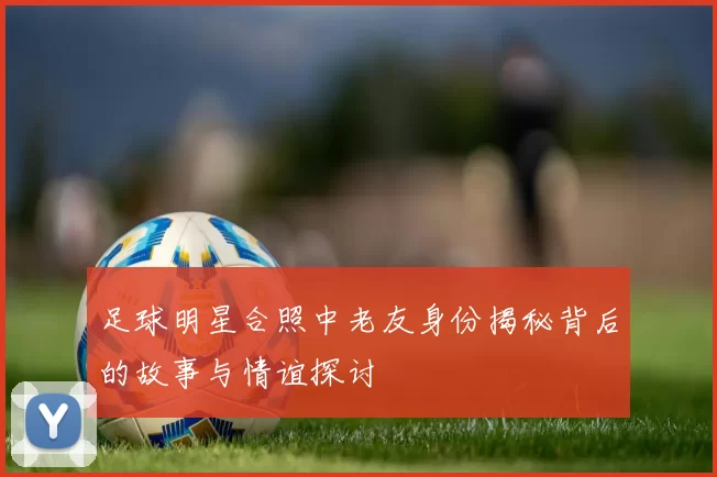足球明星合照中老友身份揭秘背后的故事与情谊探讨