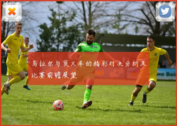乌拉尔与莫火车的精彩对决分析及比赛前瞻展望