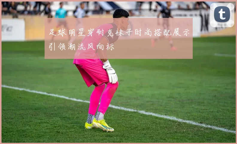 足球明星穿耐克袜子时尚搭配展示引领潮流风向标