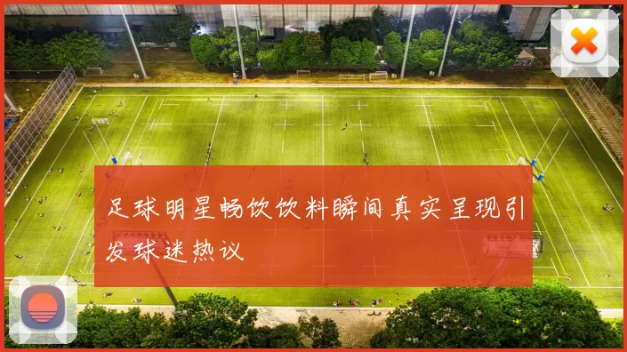 足球明星畅饮饮料瞬间真实呈现引发球迷热议